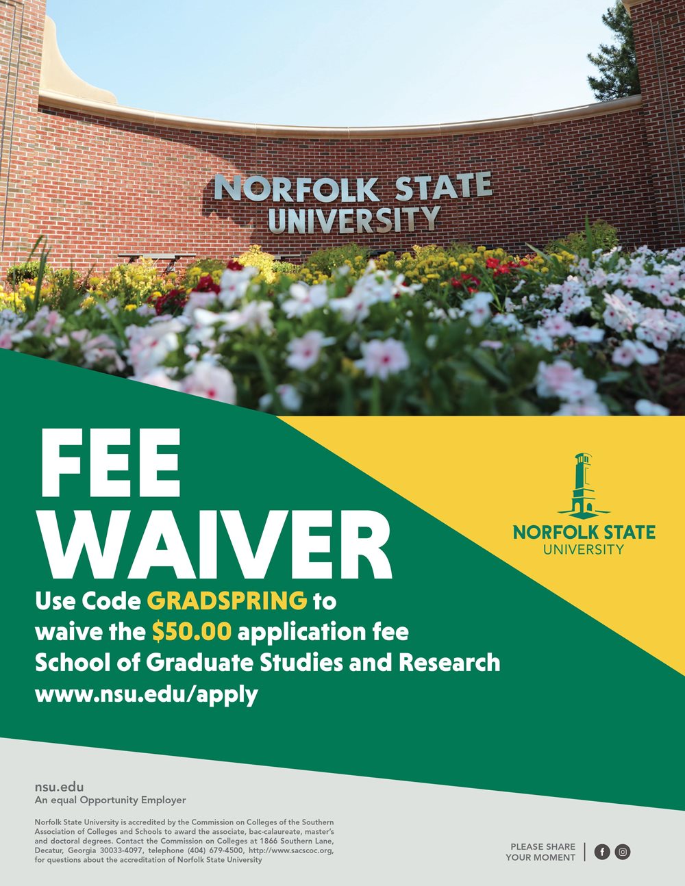 Fee Waiver:Use Code GRADSPRING to waive the $50,00 application fee School of Graduate Studies and Research www.nsu.edu/apply nsu.edu An equal Opportunity Employer Norfolk State University is accredited by the Commission on Colleges of the Southern Association of Colleges and Schools to award the associate, baccalaureate, master's and doctoral degrees. Contact the Commission on Colleges at 1866 Southern Lane, Decatur, Georgia 30033-4097, telephone (404) 679-4500, http://www.sacscoc.org, for questions about the accreditation of Norfolk State University loo PLEASE SHARE YOUR MOMENT